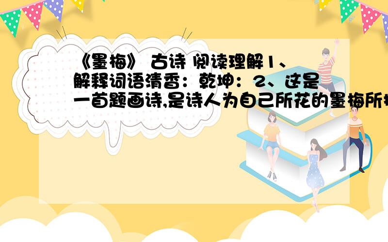 《墨梅》 古诗 阅读理解1、解释词语清香：乾坤：2、这是一首题画诗,是诗人为自己所花的墨梅所提写的.作者借墨梅 的特点,表达了自己 的品格.