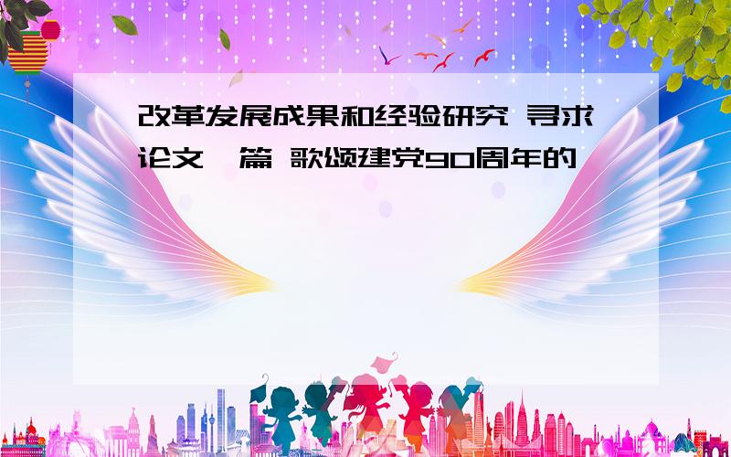 改革发展成果和经验研究 寻求论文一篇 歌颂建党90周年的