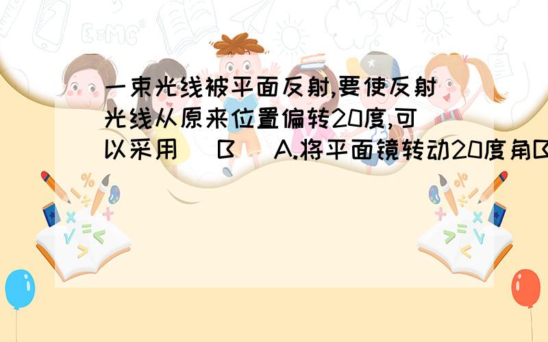 一束光线被平面反射,要使反射光线从原来位置偏转20度,可以采用( B )A.将平面镜转动20度角B.将平面镜转动10度角C.将入射光线偏转30度角D.将入射光线偏转10度角答案的解释是反射光线偏转的角