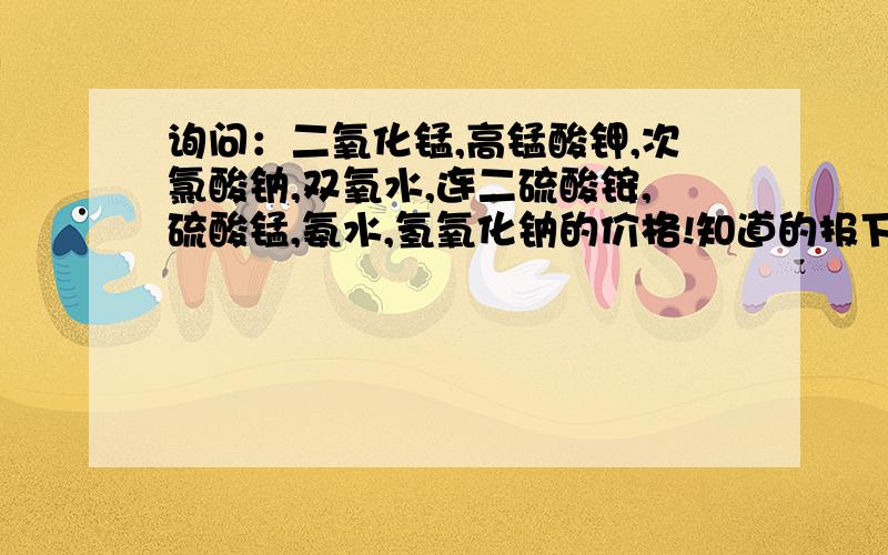 询问：二氧化锰,高锰酸钾,次氯酸钠,双氧水,连二硫酸铵,硫酸锰,氨水,氢氧化钠的价格!知道的报下谢谢!要最新的!