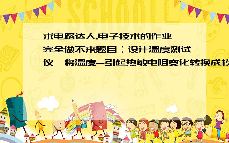 求电路达人.电子技术的作业,完全做不来题目：设计温度测试仪,将温度-引起热敏电阻变化转换成模拟指针式仪表指针变化,因而指示测得的温度.要求：已知热敏电阻RT=100+1T,其中T为温度（-50