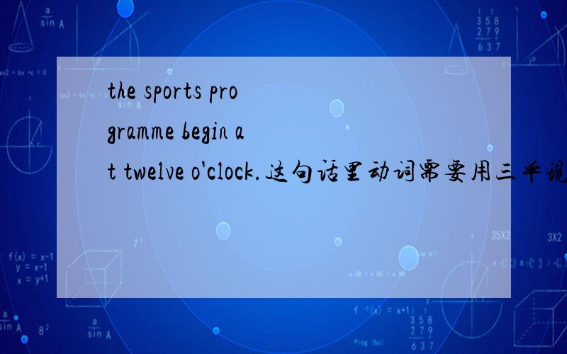 the sports programme begin at twelve o'clock.这句话里动词需要用三单现形式么?