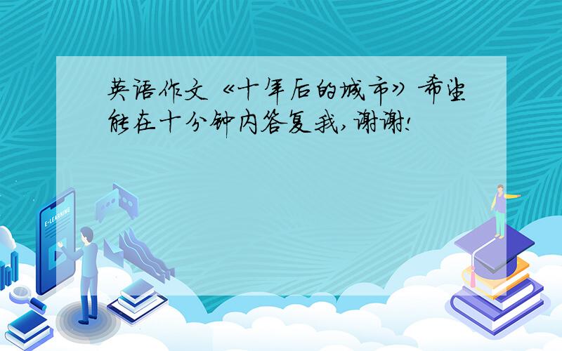 英语作文《十年后的城市》希望能在十分钟内答复我,谢谢!