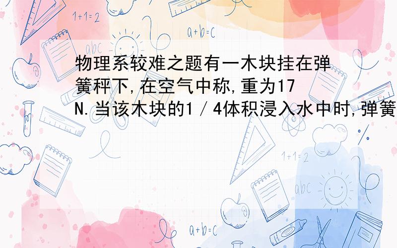 物理系较难之题有一木块挂在弹簧秤下,在空气中称,重为17N.当该木块的1／4体积浸入水中时,弹簧测力计的示数恰好为10N.求：（1）木块的密度是多大?（2）若把木块从弹簧测力计上取下,那么