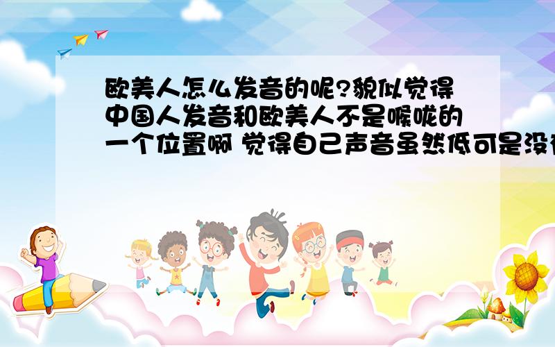 欧美人怎么发音的呢?貌似觉得中国人发音和欧美人不是喉咙的一个位置啊 觉得自己声音虽然低可是没有那份厚劲、、为什么呢