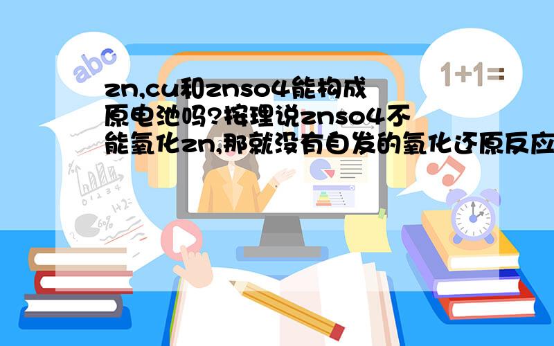 zn,cu和znso4能构成原电池吗?按理说znso4不能氧化zn,那就没有自发的氧化还原反应发生,那就不能构成原电池了?