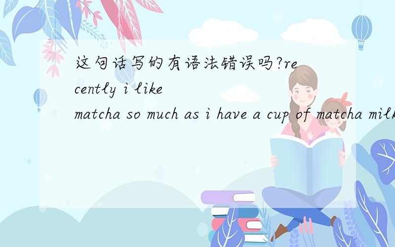 这句话写的有语法错误吗?recently i like matcha so much as i have a cup of matcha milk or eat something contains matcha everyday