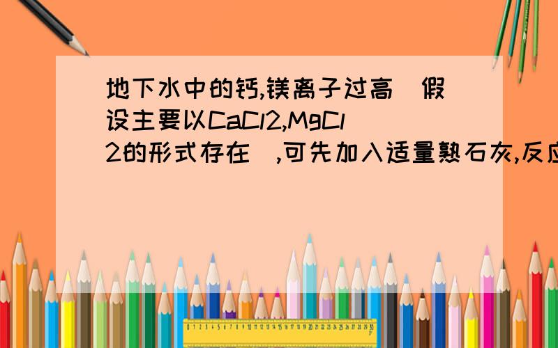 地下水中的钙,镁离子过高（假设主要以CaCl2,MgCl2的形式存在）,可先加入适量熟石灰,反应的化学方程式（ ）,再加入适量纯碱后生成（ ）沉淀,即可将水软化.