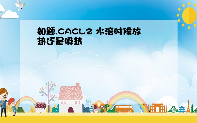 如题.CACL2 水溶时候放热还是吸热