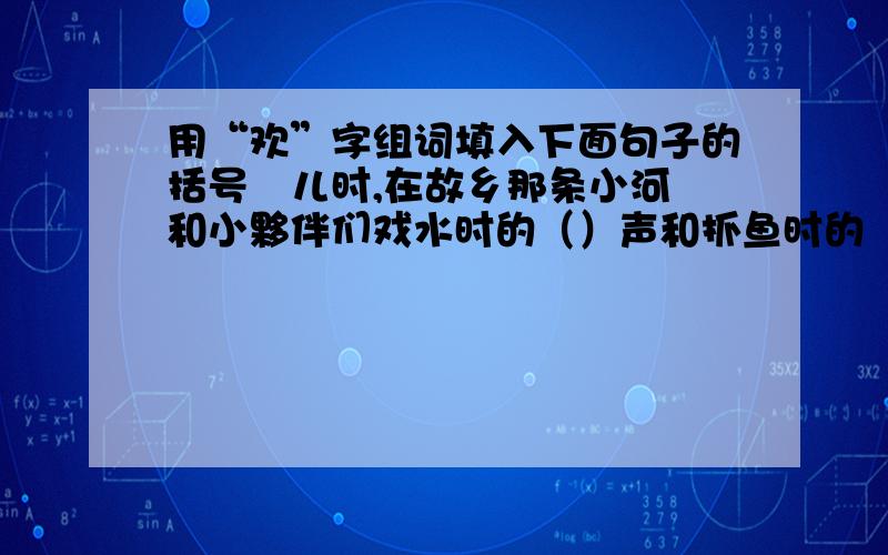 用“欢”字组词填入下面句子的括号裏儿时,在故乡那条小河裏和小夥伴们戏水时的（）声和抓鱼时的（）声,常常回荡在我耳边,让我一直享受着当时的（）.直到现在我仍然希望能和儿时的夥