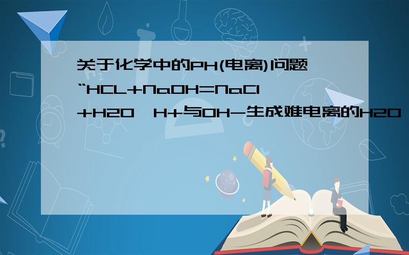 关于化学中的PH(电离)问题“HCL+NaOH=NaCl+H2O,H+与OH-生成难电离的H2O,H+明显减少,pH明显增大”为什么?不是OH-也减少了吗?为什么pH明显增大不是应该酸碱性不变吗?