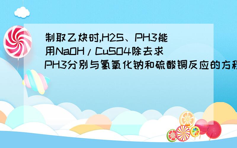 制取乙炔时,H2S、PH3能用NaOH/CuSO4除去求PH3分别与氢氧化钠和硫酸铜反应的方程式那能否和CuSO4反应呢？如果都不能为什么能被两者除去？