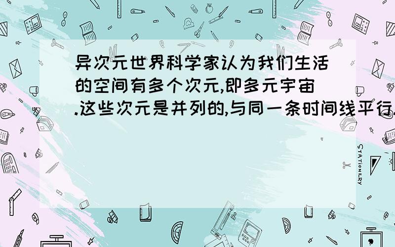 异次元世界科学家认为我们生活的空间有多个次元,即多元宇宙.这些次元是并列的,与同一条时间线平行.如果空间发生塌陷就会与时间线发生交错,时空就会崩塌,产生另一个次元宇宙.谁能用通