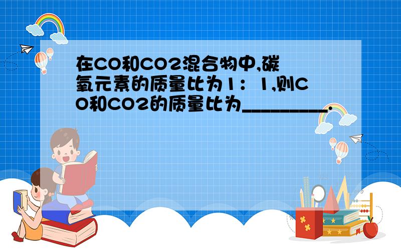 在CO和CO2混合物中,碳 氧元素的质量比为1：1,则CO和CO2的质量比为_________.