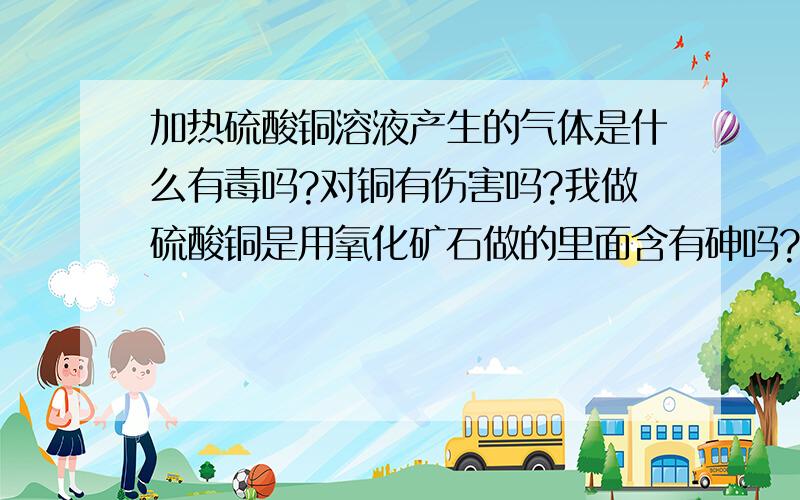 加热硫酸铜溶液产生的气体是什么有毒吗?对铜有伤害吗?我做硫酸铜是用氧化矿石做的里面含有砷吗?加热有毒吗?