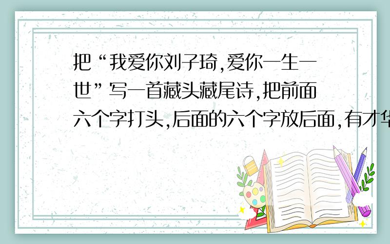 把“我爱你刘子琦,爱你一生一世”写一首藏头藏尾诗,把前面六个字打头,后面的六个字放后面,有才华的哥哥姐姐弟弟妹妹们帮我想想,小女子感激不尽,在这里谢过啦!