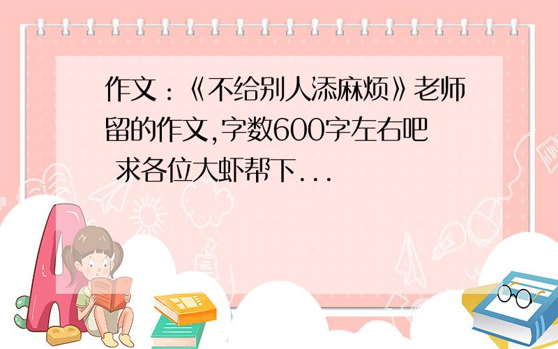 作文：《不给别人添麻烦》老师留的作文,字数600字左右吧 求各位大虾帮下...