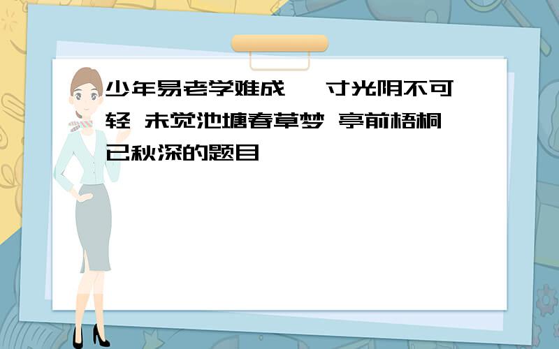 少年易老学难成 一寸光阴不可轻 未觉池塘春草梦 亭前梧桐已秋深的题目