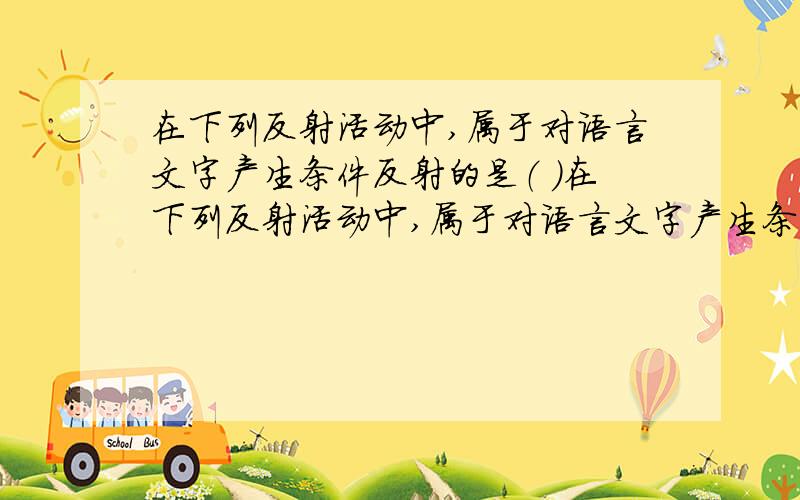 在下列反射活动中,属于对语言文字产生条件反射的是（ ）在下列反射活动中,属于对语言文字产生条件反射的是（ ） 1、看“三国”掉眼泪,替古人担忧 2、一朝被蛇咬,十年怕井绳 3、不撞南