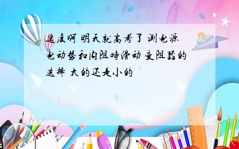 速度啊 明天就高考了 测电源电动势和内阻时滑动 变阻器的选择 大的还是小的