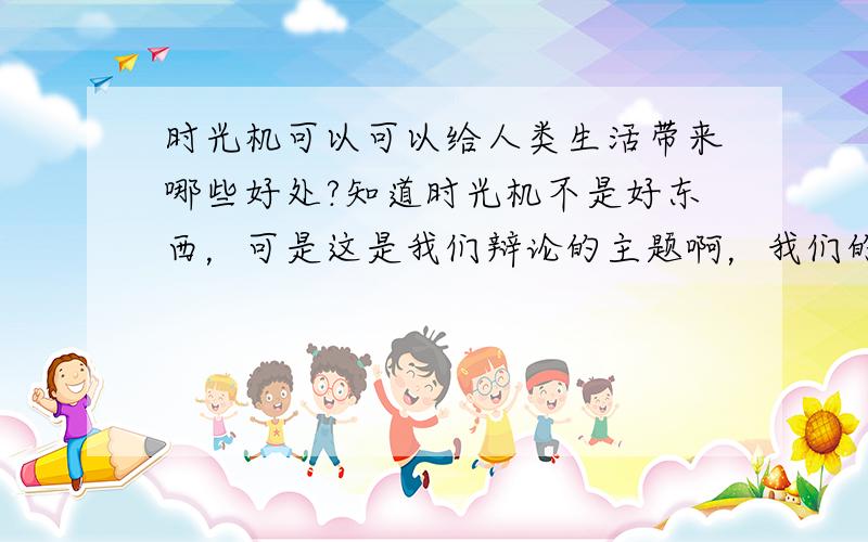 时光机可以可以给人类生活带来哪些好处?知道时光机不是好东西，可是这是我们辩论的主题啊，我们的任务就是把死的说成活的…