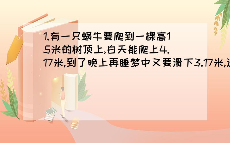 1.有一只蜗牛要爬到一棵高15米的树顶上,白天能爬上4.17米,到了晚上再睡梦中又要滑下3.17米,这只蜗牛在第几天才能爬上树顶?2.两个苹果等于三个桃重量,两个梨等于五个桃的重量,三个梨加两