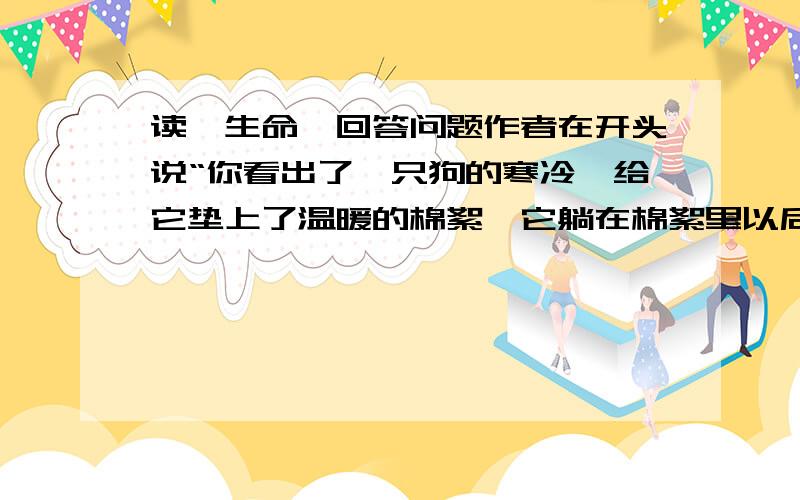 读《生命》回答问题作者在开头说“你看出了一只狗的寒冷,给它垫上了温暖的棉絮,它躺在棉絮里以后会久久地看着你.它不能说话,只能用这种万式表达它的感激”,你也一定有过类似与动物