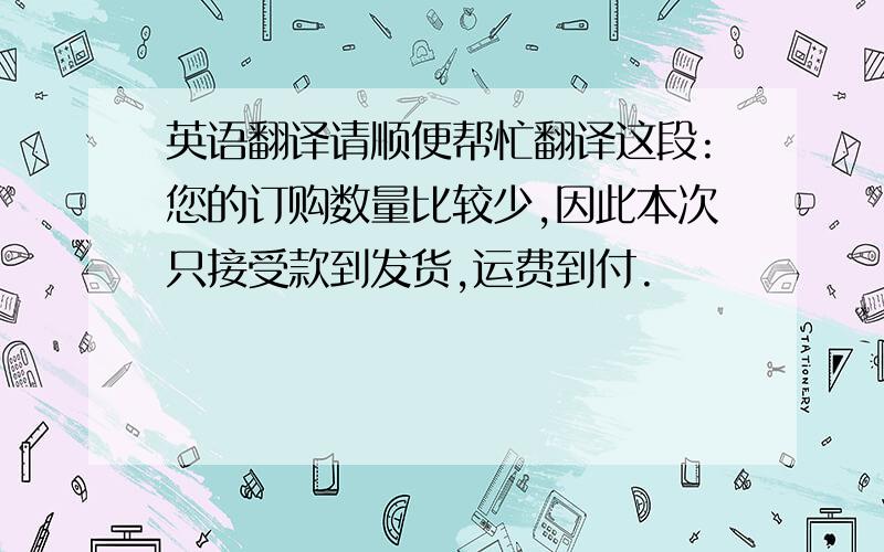 英语翻译请顺便帮忙翻译这段:您的订购数量比较少,因此本次只接受款到发货,运费到付.