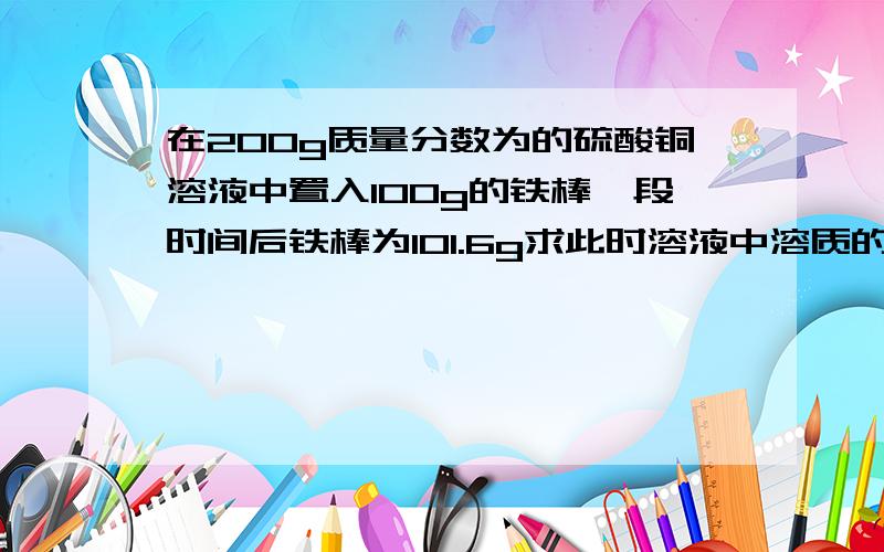 在200g质量分数为的硫酸铜溶液中置入100g的铁棒一段时间后铁棒为101.6g求此时溶液中溶质的质量分数