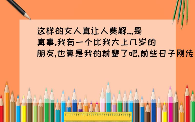 这样的女人真让人费解...是真事.我有一个比我大上几岁的朋友,也算是我的前辈了吧.前些日子刚传出了他快结婚的消息.不过后来就没声音了.最近几天也没和我联系过.昨天碰到他,跟他问起了