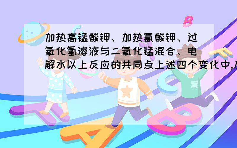 加热高锰酸钾、加热氯酸钾、过氧化氢溶液与二氧化锰混合、电解水以上反应的共同点上述四个变化中,反应能生成一种单质和一种化合物的有（用文字表达式）在实验室制取氧气,你会选择