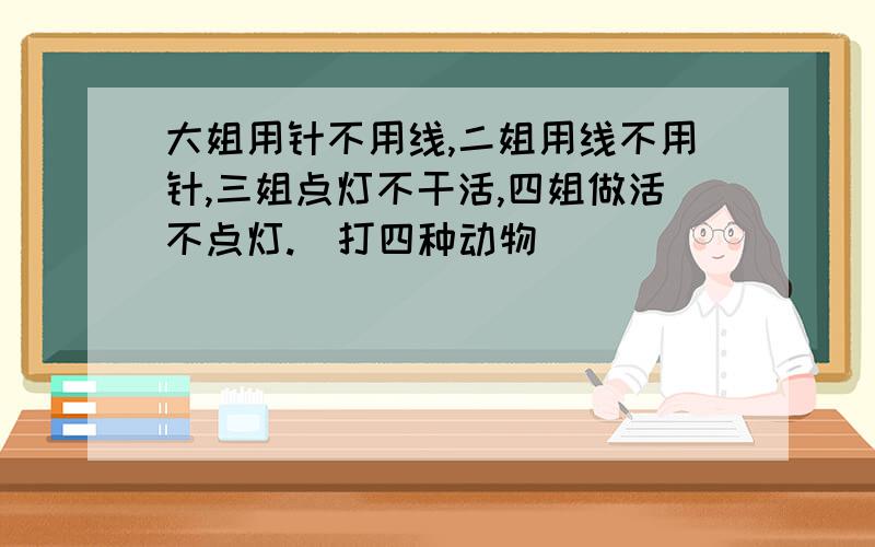 大姐用针不用线,二姐用线不用针,三姐点灯不干活,四姐做活不点灯.(打四种动物)