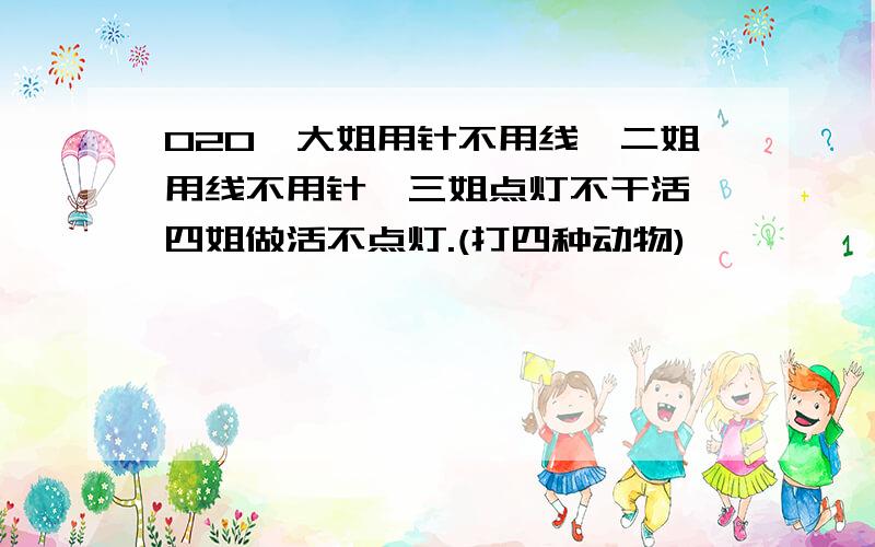 020●大姐用针不用线,二姐用线不用针,三姐点灯不干活,四姐做活不点灯.(打四种动物)