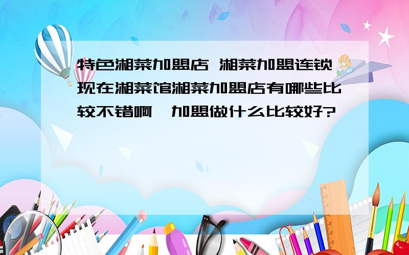 特色湘菜加盟店 湘菜加盟连锁现在湘菜馆湘菜加盟店有哪些比较不错啊,加盟做什么比较好?