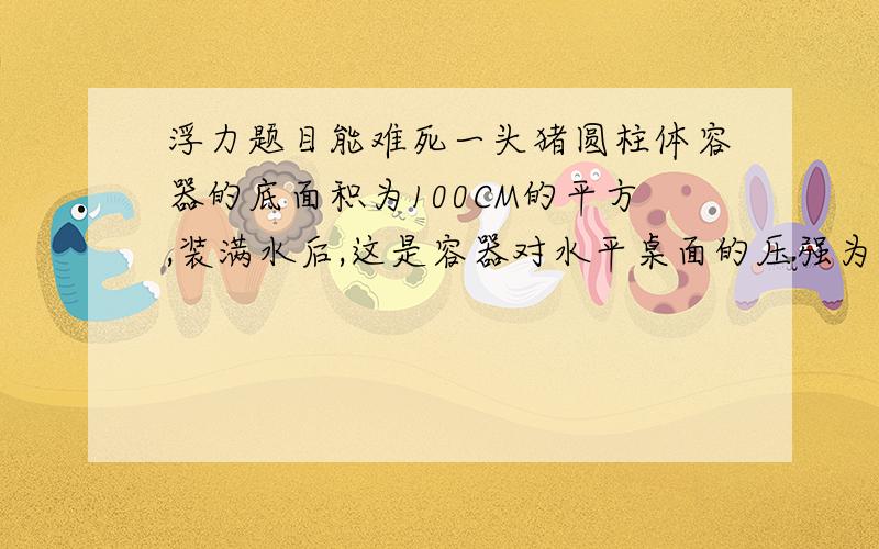 浮力题目能难死一头猪圆柱体容器的底面积为100CM的平方,装满水后,这是容器对水平桌面的压强为1780PA,现将一金属块挂在弹簧测力计上,然后浸入水中,待金属完全浸入水中后,太黄称得的示数