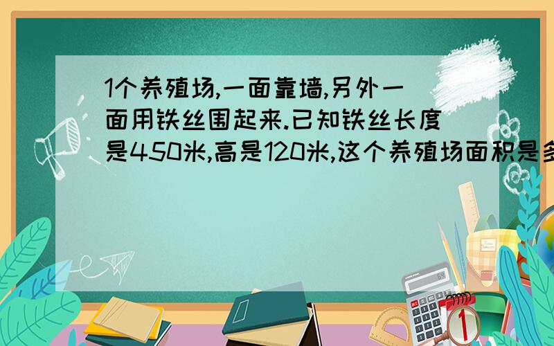 1个养殖场,一面靠墙,另外一面用铁丝围起来.已知铁丝长度是450米,高是120米,这个养殖场面积是多少?