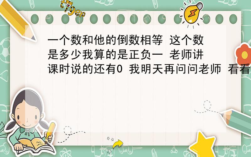 一个数和他的倒数相等 这个数是多少我算的是正负一 老师讲课时说的还有0 我明天再问问老师 看看和大家说的对吗 总认为此题中0没有意义