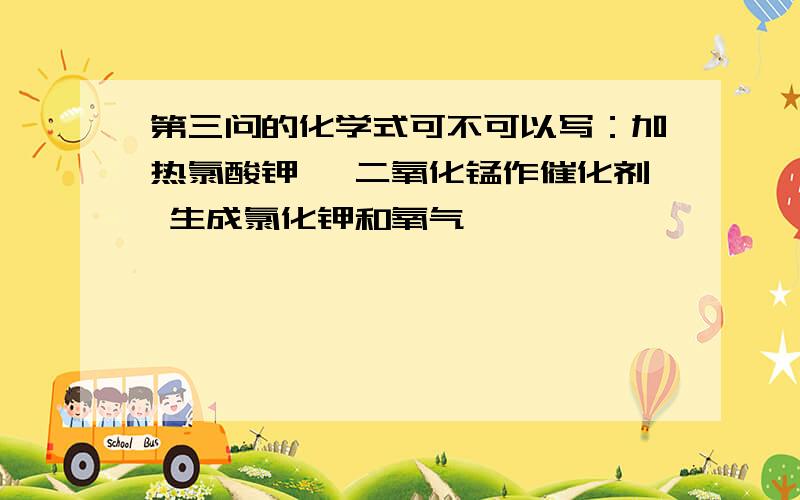 第三问的化学式可不可以写：加热氯酸钾 ,二氧化锰作催化剂 生成氯化钾和氧气