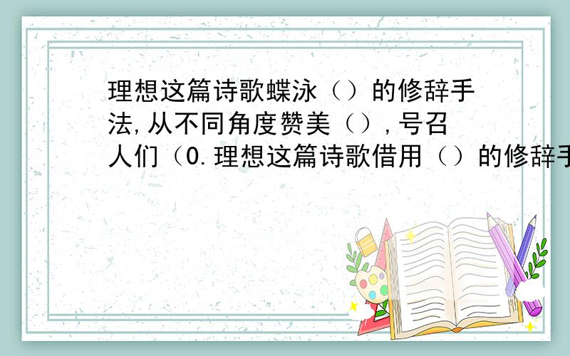 理想这篇诗歌蝶泳（）的修辞手法,从不同角度赞美（）,号召人们（0.理想这篇诗歌借用（）的修辞手法，从不同角度赞美（），号召人们（）。