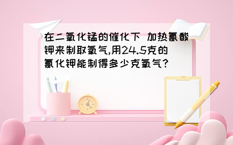 在二氧化锰的催化下 加热氯酸钾来制取氧气,用24.5克的氯化钾能制得多少克氧气?