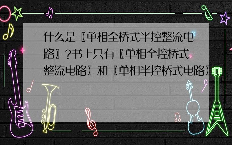 什么是〖单相全桥式半控整流电路〗?书上只有〖单相全控桥式整流电路〗和〖单相半控桥式电路〗.