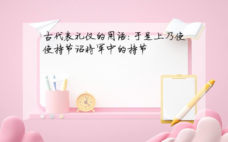 古代表礼仪的用语：于是上乃使使持节诏将军中的持节