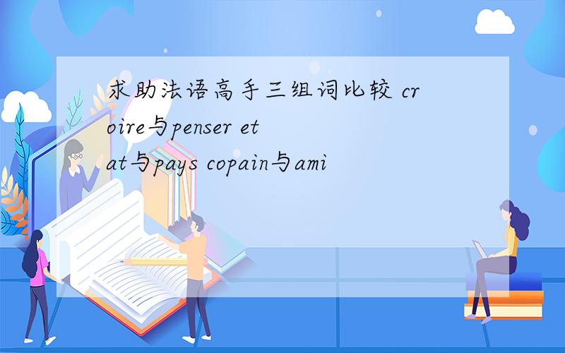 求助法语高手三组词比较 croire与penser etat与pays copain与ami