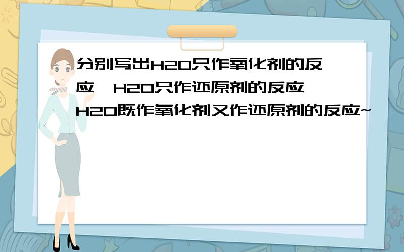 分别写出H2O只作氧化剂的反应、H2O只作还原剂的反应、H2O既作氧化剂又作还原剂的反应~