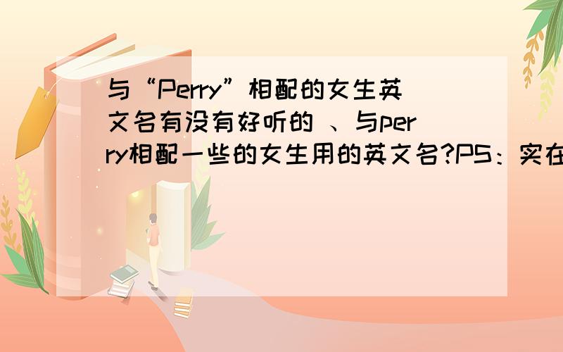 与“Perry”相配的女生英文名有没有好听的 、与perry相配一些的女生用的英文名?PS：实在不行的话,可以不用与perry相配,好听点就行!