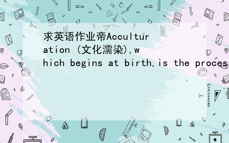 求英语作业帝Acculturation (文化濡染),which begins at birth,is the process of teaching new generations of children the customs and values of the parents’ culture.How people treat newborns,for example,can be indicative of cultural values.In