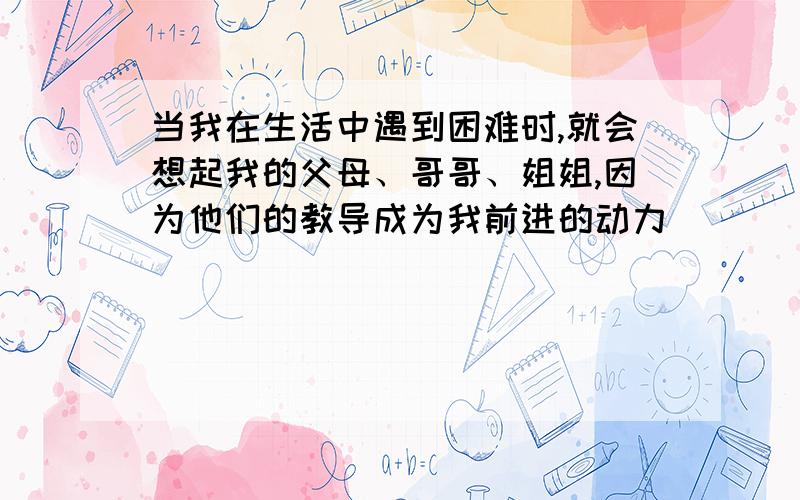 当我在生活中遇到困难时,就会想起我的父母、哥哥、姐姐,因为他们的教导成为我前进的动力