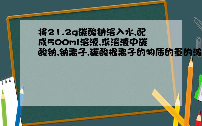 将21.2g碳酸钠溶入水,配成500ml溶液,求溶液中碳酸钠,钠离子,碳酸根离子的物质的量的浓度.