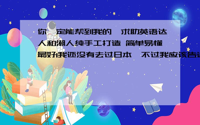 你一定能帮到我的,求助英语达人和潮人纯手工打造 简单易懂最好1我还没有去过日本,不过我应该告诉你,因为第二世界大战,其实日本和中国民间情感是很脆弱的,很多中国人不喜欢日本人,日