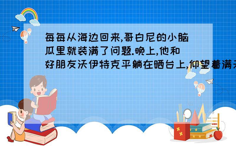 每每从海边回来,哥白尼的小脑瓜里就装满了问题.晚上,他和好朋友沃伊特克平躺在晒台上,仰望着满天的星斗,探讨着苍穹的奥秘.“水手伯伯说,有些星星,比如‘老人星’,在北方看不到,可是在